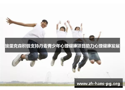 埃里克森积极支持丹麦青少年心理健康项目助力心理健康发展 埃里克森积极支持丹麦青少年心理健康项目助力心理健康发展