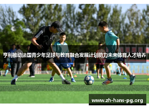 亨利推动法国青少年足球与教育融合发展计划助力未来体育人才培养 亨利推动法国青少年足球与教育融合发展计划助力未来体育人才培养