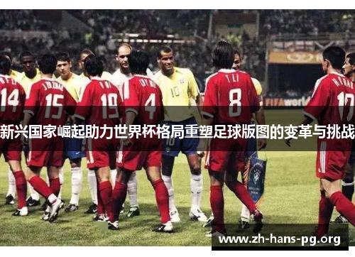 新兴国家崛起助力世界杯格局重塑足球版图的变革与挑战 新兴国家崛起助力世界杯格局重塑足球版图的变革与挑战