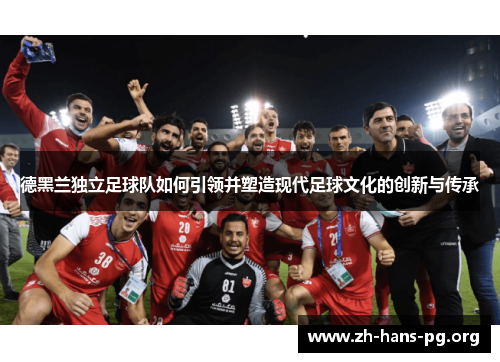德黑兰独立足球队如何引领并塑造现代足球文化的创新与传承 德黑兰独立足球队如何引领并塑造现代足球文化的创新与传承