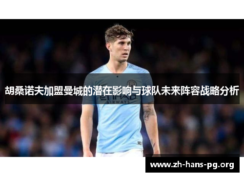 胡桑诺夫加盟曼城的潜在影响与球队未来阵容战略分析 胡桑诺夫加盟曼城的潜在影响与球队未来阵容战略分析