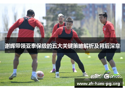 谢晖带领亚泰保级的五大关键策略解析及背后深意 谢晖带领亚泰保级的五大关键策略解析及背后深意