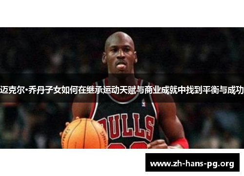 迈克尔·乔丹子女如何在继承运动天赋与商业成就中找到平衡与成功 迈克尔·乔丹子女如何在继承运动天赋与商业成就中找到平衡与成功