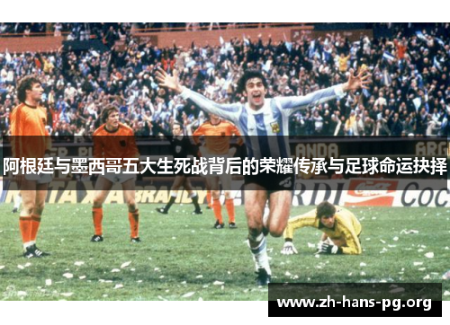 阿根廷与墨西哥五大生死战背后的荣耀传承与足球命运抉择 阿根廷与墨西哥五大生死战背后的荣耀传承与足球命运抉择